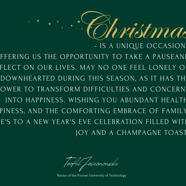 Christmas is a unique occasion, offering us the opportunity to take a pauseand reflect on our lives. May no one feel lonely or downhearted during this season,  as it has the power to transform difficulties and concerns into happiness. Wishing you abundant health, happiness, and the comforting embrace of family. Here's to a New Year's Eve celebration filled with joy and a champagne toast!  Teofil Jesionowski Rector of the Poznan University of Technology